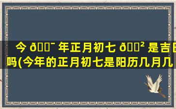 今 🐯 年正月初七 🌲 是吉日吗(今年的正月初七是阳历几月几日)